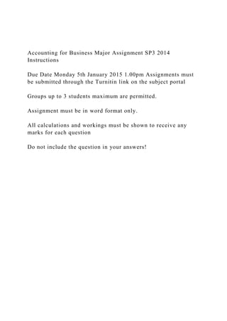 Accounting for Business Major Assignment SP3 2014
Instructions
Due Date Monday 5th January 2015 1.00pm Assignments must
be submitted through the Turnitin link on the subject portal
Groups up to 3 students maximum are permitted.
Assignment must be in word format only.
All calculations and workings must be shown to receive any
marks for each question
Do not include the question in your answers!
 