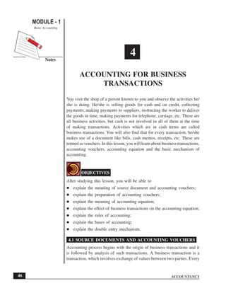 ACCOUNTANCY
MODULE - 1
Notes
Accounting for Business Transactions
Basic Accounting
46
You visit the shop of a person known to you and observe the activities he/
she is doing. He/she is selling goods for cash and on credit, collecting
payments, making payments to suppliers, instructing the worker to deliver
the goods in time, making payments for telephone, carriage, etc. These are
all business activities, but cash is not involved in all of them at the time
of making transactions. Activities which are in cash terms are called
business transactions. You will also find that for every transaction, he/she
makes use of a document like bills, cash memos, receipts, etc. These are
termed as vouchers. In this lesson, you will learn about business transactions,
accounting vouchers, accounting equation and the basic mechanism of
accounting.
OBJECTIVES
After studying this lesson, you will be able to
explain the meaning of source document and accounting vouchers;
explain the preparation of accounting vouchers;
explain the meaning of accounting equation;
explain the effect of business transactions on the accounting equation;
explain the rules of accounting;
explain the bases of accounting;
explain the double entry mechanism.
4.1 SOURCE DOCUMENTS AND ACCOUNTING VOUCHERS
Accounting process begins with the origin of business transactions and it
is followed by analysis of such transactions. A business transaction is a
transaction, which involves exchange of values between two parties. Every
4
ACCOUNTING FOR BUSINESS
TRANSACTIONS
 