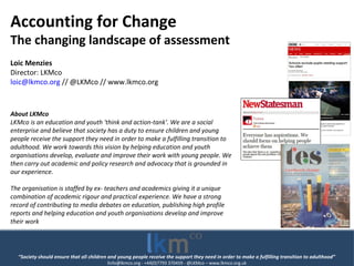 “Society should ensure that all children and young people receive the support they need in order to make a fulfilling transition to adulthood”
linfo@lkmco.org - +44(0)7793 370459 - @LKMco – www.lkmco.org.uk
Accounting for Change
The changing landscape of assessment
Loic Menzies
Director: LKMco
loic@lkmco.org // @LKMco // www.lkmco.org
About LKMco
LKMco is an education and youth 'think and action-tank'. We are a social
enterprise and believe that society has a duty to ensure children and young
people receive the support they need in order to make a fulfilling transition to
adulthood. We work towards this vision by helping education and youth
organisations develop, evaluate and improve their work with young people. We
then carry out academic and policy research and advocacy that is grounded in
our experience.
The organisation is staffed by ex- teachers and academics giving it a unique
combination of academic rigour and practical experience. We have a strong
record of contributing to media debates on education, publishing high profile
reports and helping education and youth organisations develop and improve
their work
 