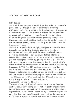 ACCOUNTING FOR CHURCHES
Introduction
A church is one of many organizations that make up the not-for-
profit sector, although a number of financial reporting
differences exist due to the constitutional concept of "separation
of church and state." The Internal Revenue Service provides
guidance and regulation over not-for-profit organizations;
however, religious organizations are generally exempt from
these requirements. Specifically, churches do not have to apply
for tax-exempt status, and consequently do not have to file an
income tax return.
As with all organizations, though, managers of churches must
properly account for the financial condition, results of
operations, and especially cash flows of the church to the
governing board, the congregation, and other interested
stakeholders. Even in the absence of government regulations,
generally accepted accounting principles (GAAP) should be
followed in order to provide assurance that the organization’s
funds are handled appropriately. FASB Statement of Accounting
Standards (SFAS) No. 116 outlines procedures regarding
contributions received and made and SFAS No. 117 outlines
financial statements principles for not-for-profit organizations
are applicable to churches that prepare financial statements and
would like an unqualified audit opinion. If fraud is suspected,
the IRS may step in to conduct an inquiry.
Financial Reporting for Churches
The examples of the financial statements presented in other
sections are general examples for not-for-profit organizations.
Depending on the complexity of the operations within a church
organization, the statements compiled by the church may be less
complex than other not-for-profit organizations. Because most
of the cash inflow transactions that occur in a church are the
 