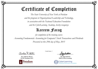Certificate of Completion
The State University of New York at Potsdam
and the program in Organizational Leadership and Technology,
in association with the National Education Foundation
and the CyberLearning Academy, hereby recognizes
Kareem Farag
for completion of the training course
Accounting Fundamentals Accounting for Companies' Stock Transactions and Dividends
Presented on this 29th day of May, 2015
Credit Hours: 1
 