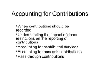 Accounting for Contributions
When contributions should be
recorded
Understanding the impact of donor
restrictions on the reporting of
contributions
Accounting for contributed services
Accounting for noncash contributions
Pass-through contributions
 