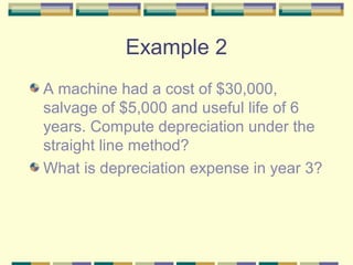 Example 2
A machine had a cost of $30,000,
salvage of $5,000 and useful life of 6
years. Compute depreciation under the
straight line method?
What is depreciation expense in year 3?
 