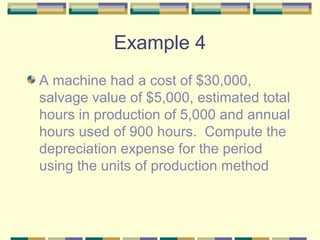 Example 4
A machine had a cost of $30,000,
salvage value of $5,000, estimated total
hours in production of 5,000 and annual
hours used of 900 hours. Compute the
depreciation expense for the period
using the units of production method
 