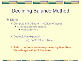 Declining Balance Method
Steps
 Compute the DB rate = 100/Life of asset
 For double declining balance
 Multiply rate time 2
 Depreciation expense =
Beg. book value X Rate
 Rule: the book value may never by less than
the salvage value of the asset
 