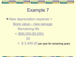Example 7
New depreciation expense =
Book value – new salvage
Remaining life
= ($90,000-$5,000)
25
= $ 3,400.00 per year for remaining years
 