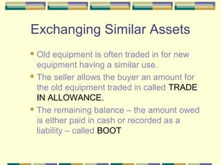 Exchanging Similar Assets
Old equipment is often traded in for new
equipment having a similar use.
The seller allows the buyer an amount for
the old equipment traded in called TRADE
IN ALLOWANCE.
The remaining balance – the amount owed
is either paid in cash or recorded as a
liability – called BOOT
 