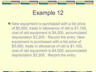 Example 12
New equipment is purchased with a list price
of $5,000, trade in allowance of old is $1,100,
cost of old equipment is $4,000, accumulated
depreciation $3,200. Record the entry. New
equipment is purchased with a list price of
$5,000, trade in allowance of old is $1,100,
cost of old equipment is $4,000, accumulated
depreciation $3,200. Record the entry.
 