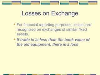 Losses on Exchange
For financial reporting purposes, losses are
recognized on exchanges of similar fixed
assets.
If trade in is less than the book value of
the old equipment, there is a loss
 