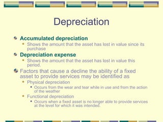 Depreciation
Accumulated depreciation
 Shows the amount that the asset has lost in value since its
purchase
Depreciation expense
 Shows the amount that the asset has lost in value this
period.
Factors that cause a decline the ability of a fixed
asset to provide services may be identified as
 Physical depreciation
 Occurs from the wear and tear while in use and from the action
of the weather
 Functional depreciation
 Occurs when a fixed asset is no longer able to provide services
at the level for which it was intended.
 