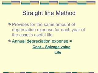 Straight line Method
Provides for the same amount of
depreciation expense for each year of
the asset’s useful life
Annual depreciation expense =
Cost – Salvage value
Life
 