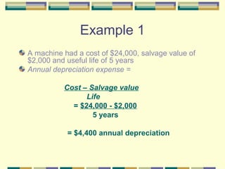 Example 1
A machine had a cost of $24,000, salvage value of
$2,000 and useful life of 5 years
Annual depreciation expense =
Cost – Salvage value
Life
= $24,000 - $2,000
5 years
= $4,400 annual depreciation
 