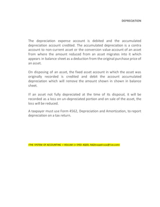 DEPRECIATION
The depreciation expense account is debited and the accumulated
depreciation account credited. The accumulated depreciation is a contra
account to non-current asset or the conversion value account of an asset
from where the amount reduced from an asset migrates into it which
appears in balance sheet as a deduction from the original purchase price of
an asset.
On disposing of an asset, the fixed asset account in which the asset was
originally recorded is credited and debit the account accumulated
depreciation which will remove the amount shown in shown in balance
sheet.
If an asset not fully depreciated at the time of its disposal, it will be
recorded as a loss on un-depreciated portion and on sale of the asset, the
loss will be reduced.
A taxpayer must use Form 4562, Depreciation and Amortization, to report
depreciation on a tax return.
<THE SYSTEM OF ACCOUNTING < VOLIUM 1< SYED AQEEL RAZA<aqeelraza@live.com>
 