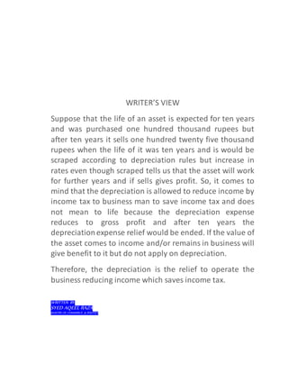 WRITER’S VIEW
Suppose that the life of an asset is expected for ten years
and was purchased one hundred thousand rupees but
after ten years it sells one hundred twenty five thousand
rupees when the life of it was ten years and is would be
scraped according to depreciation rules but increase in
rates even though scraped tells us that the asset will work
for further years and if sells gives profit. So, it comes to
mind that the depreciation is allowed to reduce income by
income tax to business man to save income tax and does
not mean to life because the depreciation expense
reduces to gross profit and after ten years the
depreciationexpense relief would be ended. If the value of
the asset comes to income and/or remains in business will
give benefit to it but do not apply on depreciation.
Therefore, the depreciation is the relief to operate the
business reducing income which saves income tax.
WRITTEN BY:
SYED AQEEL RAZA
MASTER OF COMMERCE & POLITICS
 