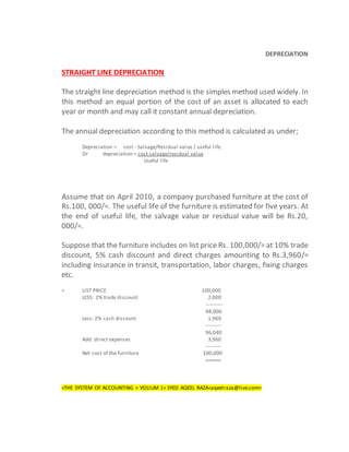 DEPRECIATION
STRAIGHT LINE DEPRECIATION
The straight line depreciation method is the simples method used widely. In
this method an equal portion of the cost of an asset is allocated to each
year or month and may call it constant annual depreciation.
The annual depreciation according to this method is calculated as under;
Depreciation = cost - Salvage/Residual value / useful life.
Or depreciation = cost-salvage/residual value
Useful life
Assume that on April 2010, a company purchased furniture at the cost of
Rs.100, 000/=. The useful life of the furniture is estimated for five years. At
the end of useful life, the salvage value or residual value will be Rs.20,
000/=.
Suppose that the furniture includes on list price Rs. 100,000/= at 10% trade
discount, 5% cash discount and direct charges amounting to Rs.3,960/=
including insurance in transit, transportation, labor charges, fixing charges
etc.
= LIST PRICE 100,000
LESS: 2% trade discount 2,000
----------
98,000
Less: 2% cash discount 1,960
---------
96,040
Add: direct expenses 3,960
---------
Net cost of the furniture 100,000
======
<THE SYSTEM OF ACCOUNTING < VOLIUM 1< SYED AQEEL RAZA<aqeelraza@live.com>
 