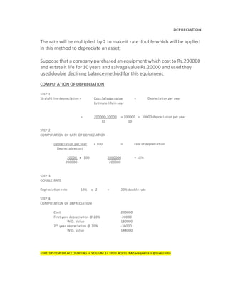 DEPRECIATION
The rate will be multiplied by 2 to make it rate double which will be applied
in this method to depreciate an asset;
Supposethat a company purchased an equipment which costto Rs.200000
and estate it life for 10 years and salvagevalue Rs.20000 and used they
used double declining balance method for this equipment.
COMPUTATION OF DEPRECIATION
STEP 1
Straightlinedepreciation = Cost-Salvagevalue = Depreciation per year
Estimate lifein year
= 200000-20000 = 200000 = 20000 depreciation per year
10 10
STEP 2
COMPUTATION OF RATE OF DEPRECIATION
Depreciation per year x 100 = rate of depreciation
Depreciable cost
20000 x 100 2000000 = 10%
200000 200000
STEP 3
DOUBLE RATE
Depreciation rate 10% x 2 = 20% double rate
STEP 4
COMPUTATION OF DEPRECIATION
Cost 200000
First year depreciation @ 20% -20000
W.D. Value 180000
2nd year depreciation @ 20% -36000
W.D. value 144000
<THE SYSTEM OF ACCOUNTING < VOLIUM 1< SYED AQEEL RAZA<aqeelraza@live.com>
 