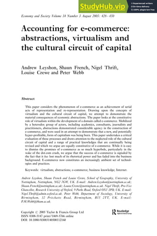 Accounting for e-commerce:
abstractions, virtualism and
the cultural circuit of capital
Andrew Leyshon, Shaun French, Nigel Thrift,
Louise Crewe and Peter Webb
Abstract
This paper considers the phenomenon of e-commerce as an achievement of serial
acts of representation and re-representation. Drawing upon the concepts of
virtualism and the cultural circuit of capital, we attempt to demonstrate the
material consequences of economic abstractions. The paper looks at the constitutive
role of virtualism within the development of a domain called e-commerce. Mobilized
by a heterodox group of actors, including academics, consultants, journalists and
practitioners, abstractions demonstrated considerable agency in the construction of
e-commerce, and were used in an attempt to demonstrate that a new, and potentially
hyper-profitable, form of capitalism was being born. This paper undertakes a critical
evaluation of these processes and draws attention to the neglected role of the cultural
circuit of capital and a range of practical knowledges that are continually being
revised and which we argue are equally constitutive of e-commerce. While it is easy
to dismiss the promises of e-commerce as so much hyperbole, particularly in the
wake of the dot.com crash, we argue that the success of e-commerce is signaled by
the fact that it has lost much of its rhetorical power and has faded into the business
background. E-commerce now constitutes an increasingly ambient set of technol-
ogies and practices.
Keywords: virtualism; abstractions; e-commerce; business knowledge; Internet.
Andrew Leyshon, Shaun French and Louise Crewe, School of Geography, University of
Nottingham, Nottingham, NG2 7GW, UK. E-mail: Andrew.Leyshon@nottingham.ac.uk;
Shaun.French@nottingham.ac.uk; Louise.Crewe@nottingham.ac.uk. Nigel Thrift, Pro-Vice
Chancellor, Research University of Oxford, 9 Parks Road, Oxford OX1 3PD, UK. E-mail:
Nigel.Thrift@admin.oxford.ac.uk. Peter Webb, Department of Sociology, University of
Birmingham, 32 Pritchatts Road, Birmingham, B15 2TT, UK. E-mail:
P.M.Webb@bham.ac.uk.
Copyright # 2005 Taylor & Francis Group Ltd
ISSN 0308-5147 print/1469-5766 online
DOI: 10.1080/03085140500112160
Economy and Society Volume 34 Number 3 August 2005: 428/450
 