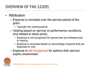 OVERVIEW OF FAS 123(R) Attribution Expense is recorded over the service period of the grant Typically the vesting period Vesting based on service or performance conditions (not related to stock price) Expense is not recognized for grants that are forfeited prior to vesting Expense is recorded based on percentage of grants that are expected to vest Expense is  still recognized  for options that vest but expire unexercised 