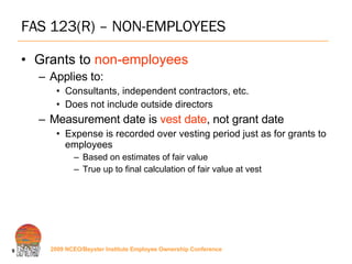 FAS 123(R) – NON-EMPLOYEES Grants to  non-employees Applies to: Consultants, independent contractors, etc. Does not include outside directors Measurement date is  vest date , not grant date Expense is recorded over vesting period just as for grants to employees Based on estimates of fair value True up to final calculation of fair value at vest 