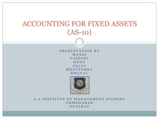 ACCOUNTING FOR FIXED ASSESTS
(AS-10)
PRESENTATION BY
MANSI
VAIDEHI
KENA
JALAJ
BHAVYESHA
DHAVAL

L.J INSTITUTE OF MANAGEMENT STUDIES
AHMEDABAD
GUJARAT

 