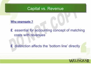 Capital vs. Revenue
           Capital vs. Revenue

Why segregate ?


£ essential for accounting concept of matching
  costs with revenues


£ distinction affects the ‘bottom line’ directly
 