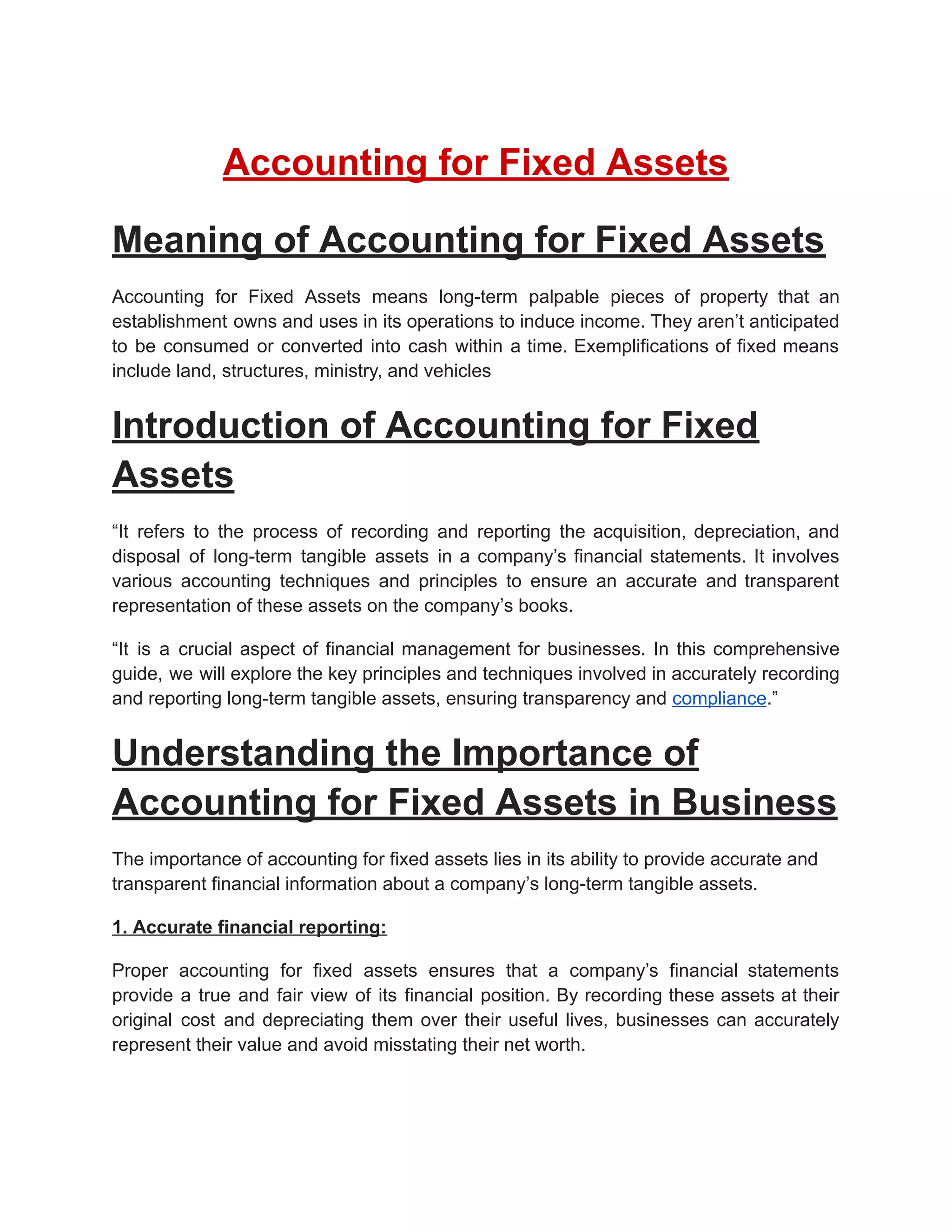 Accounting for Fixed Assets
Meaning of Accounting for Fixed Assets
Accounting for Fixed Assets means long-term palpable pieces of property that an
establishment owns and uses in its operations to induce income. They aren’t anticipated
to be consumed or converted into cash within a time. Exemplifications of fixed means
include land, structures, ministry, and vehicles
Introduction of Accounting for Fixed
Assets
“It refers to the process of recording and reporting the acquisition, depreciation, and
disposal of long-term tangible assets in a company’s financial statements. It involves
various accounting techniques and principles to ensure an accurate and transparent
representation of these assets on the company’s books.
“It is a crucial aspect of financial management for businesses. In this comprehensive
guide, we will explore the key principles and techniques involved in accurately recording
and reporting long-term tangible assets, ensuring transparency and compliance.”
Understanding the Importance of
Accounting for Fixed Assets in Business
The importance of accounting for fixed assets lies in its ability to provide accurate and
transparent financial information about a company’s long-term tangible assets.
1. Accurate financial reporting:
Proper accounting for fixed assets ensures that a company’s financial statements
provide a true and fair view of its financial position. By recording these assets at their
original cost and depreciating them over their useful lives, businesses can accurately
represent their value and avoid misstating their net worth.
 