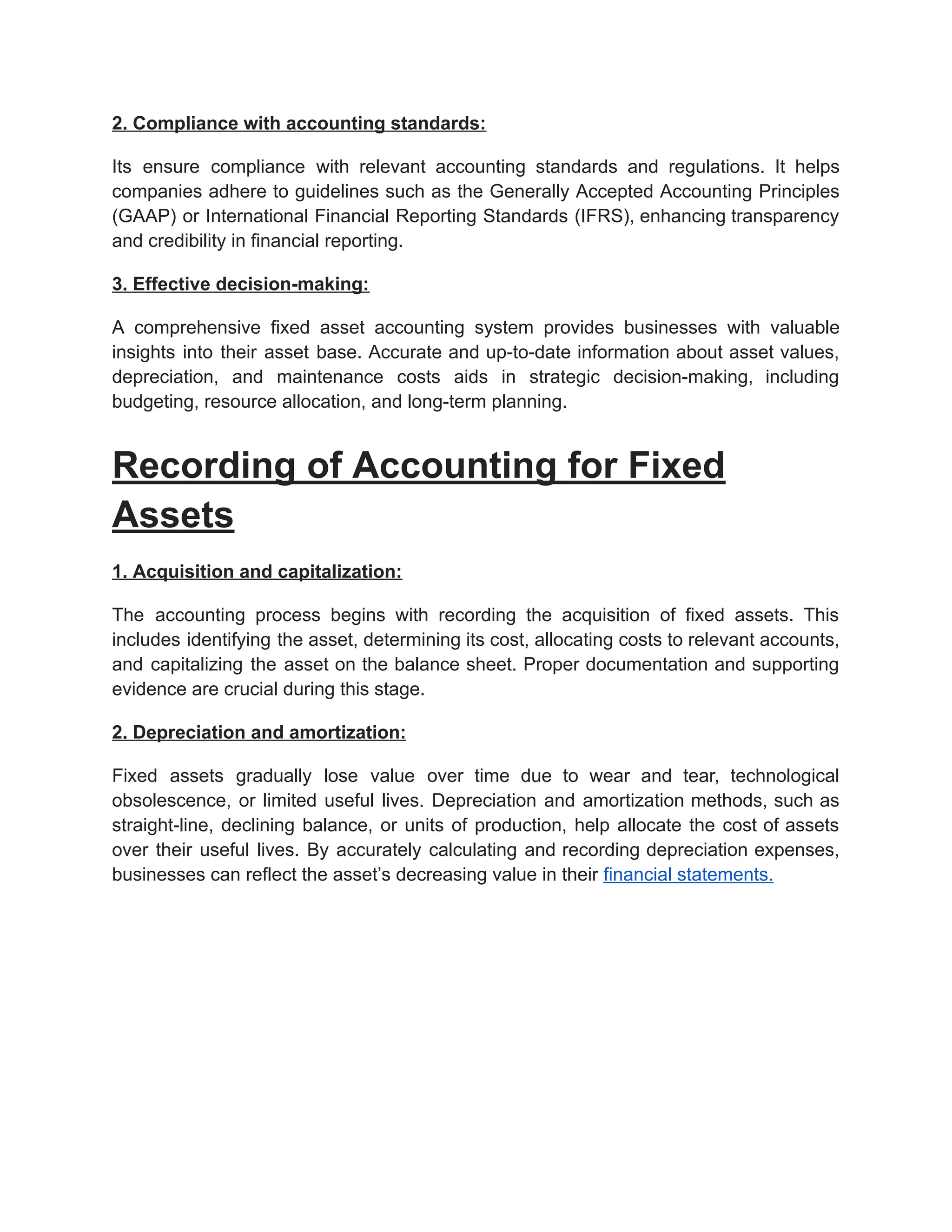 2. Compliance with accounting standards:
Its ensure compliance with relevant accounting standards and regulations. It helps
companies adhere to guidelines such as the Generally Accepted Accounting Principles
(GAAP) or International Financial Reporting Standards (IFRS), enhancing transparency
and credibility in financial reporting.
3. Effective decision-making:
A comprehensive fixed asset accounting system provides businesses with valuable
insights into their asset base. Accurate and up-to-date information about asset values,
depreciation, and maintenance costs aids in strategic decision-making, including
budgeting, resource allocation, and long-term planning.
Recording of Accounting for Fixed
Assets
1. Acquisition and capitalization:
The accounting process begins with recording the acquisition of fixed assets. This
includes identifying the asset, determining its cost, allocating costs to relevant accounts,
and capitalizing the asset on the balance sheet. Proper documentation and supporting
evidence are crucial during this stage.
2. Depreciation and amortization:
Fixed assets gradually lose value over time due to wear and tear, technological
obsolescence, or limited useful lives. Depreciation and amortization methods, such as
straight-line, declining balance, or units of production, help allocate the cost of assets
over their useful lives. By accurately calculating and recording depreciation expenses,
businesses can reflect the asset’s decreasing value in their financial statements.
 