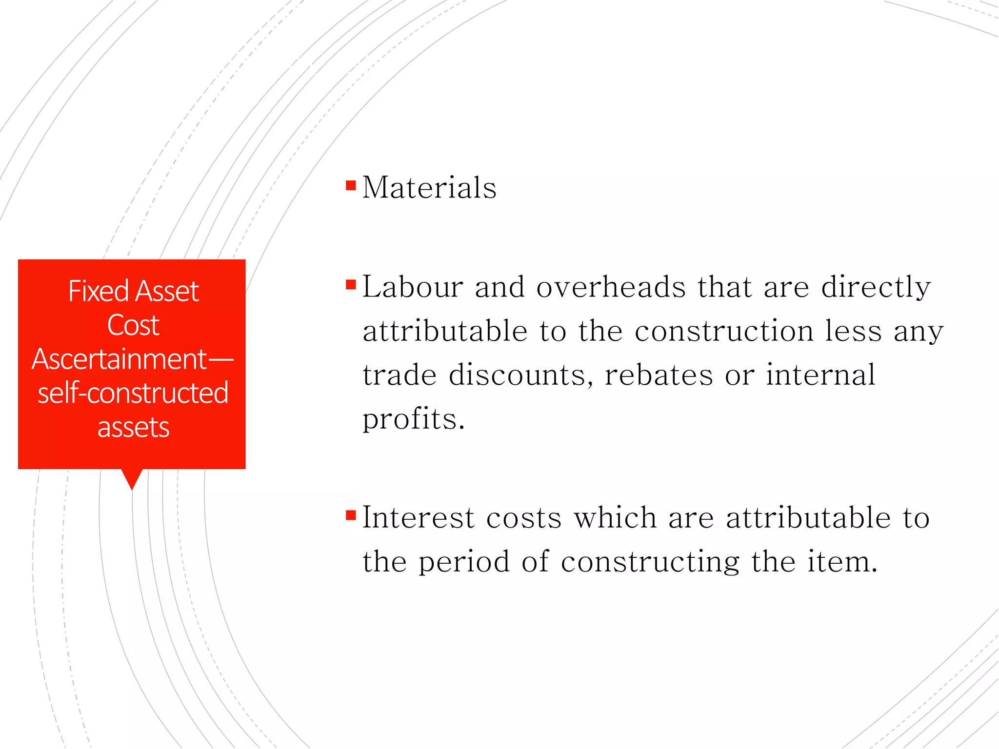 Cost of self – constructed assts
Materials
Labour and overheads that are directly
attributable to the construction less any
trade discounts, rebates or internal
profits.
Interest costs which are attributable to
the period of constructing the item.
FixedAsset
Cost
Ascertainment—
self-constructed
assets
 