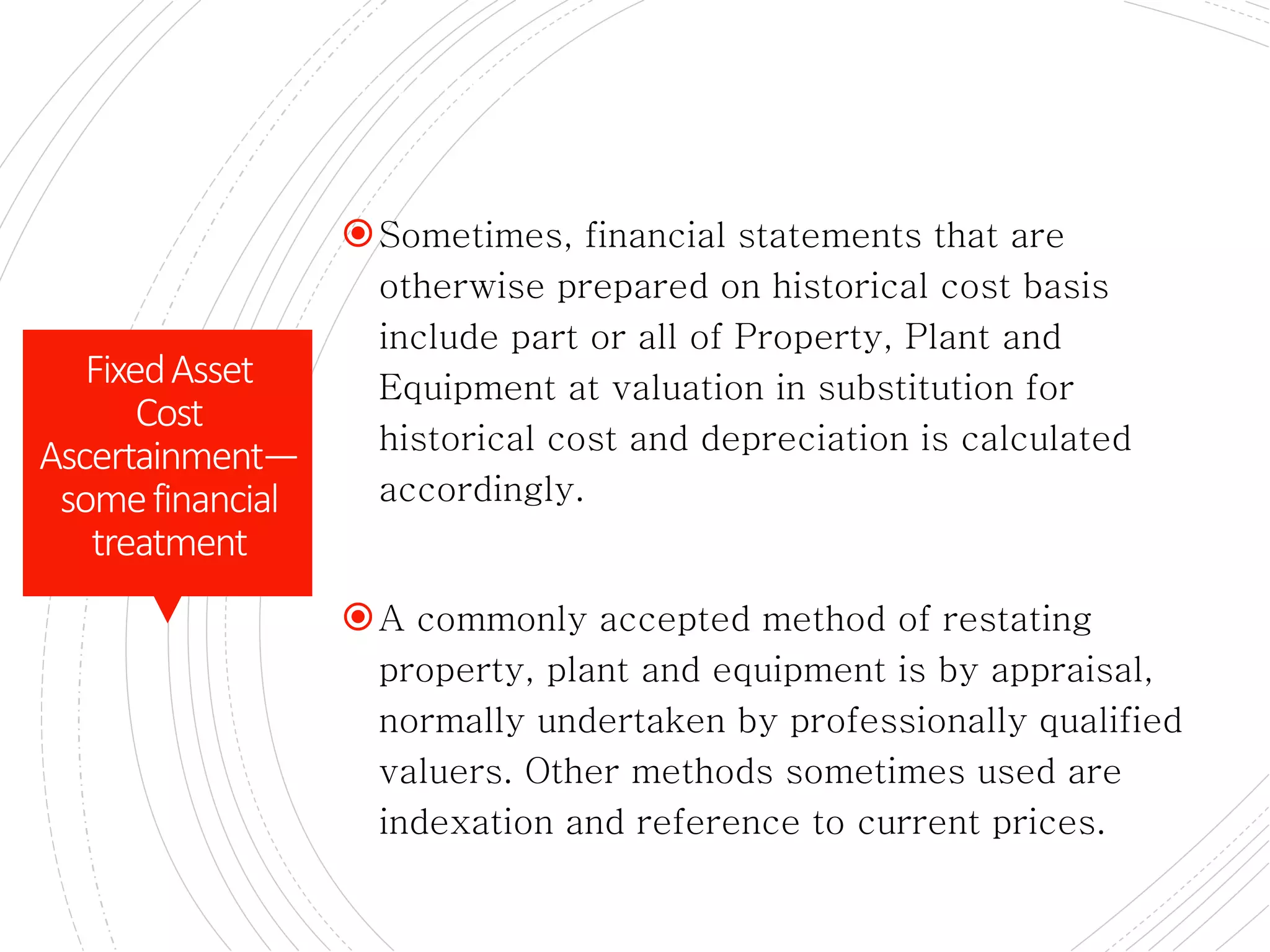 Revaluation of assets
Sometimes, financial statements that are
otherwise prepared on historical cost basis
include part or all of Property, Plant and
Equipment at valuation in substitution for
historical cost and depreciation is calculated
accordingly.
A commonly accepted method of restating
property, plant and equipment is by appraisal,
normally undertaken by professionally qualified
valuers. Other methods sometimes used are
indexation and reference to current prices.
FixedAsset
Cost
Ascertainment—
somefinancial
treatment
 