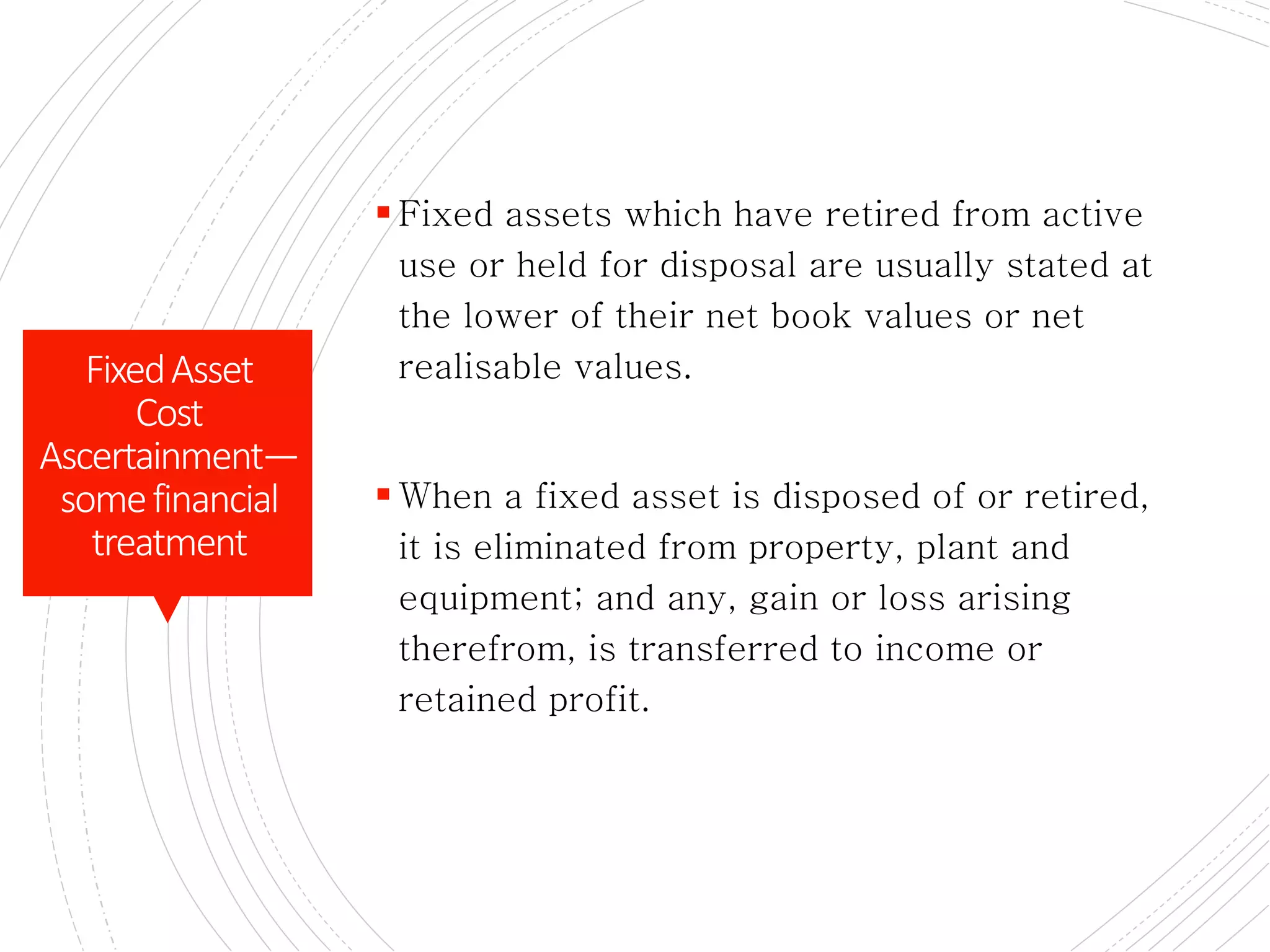 DISOSALS OF ASSETS
 Fixed assets which have retired from active
use or held for disposal are usually stated at
the lower of their net book values or net
realisable values.
 When a fixed asset is disposed of or retired,
it is eliminated from property, plant and
equipment; and any, gain or loss arising
therefrom, is transferred to income or
retained profit.
FixedAsset
Cost
Ascertainment—
somefinancial
treatment
 