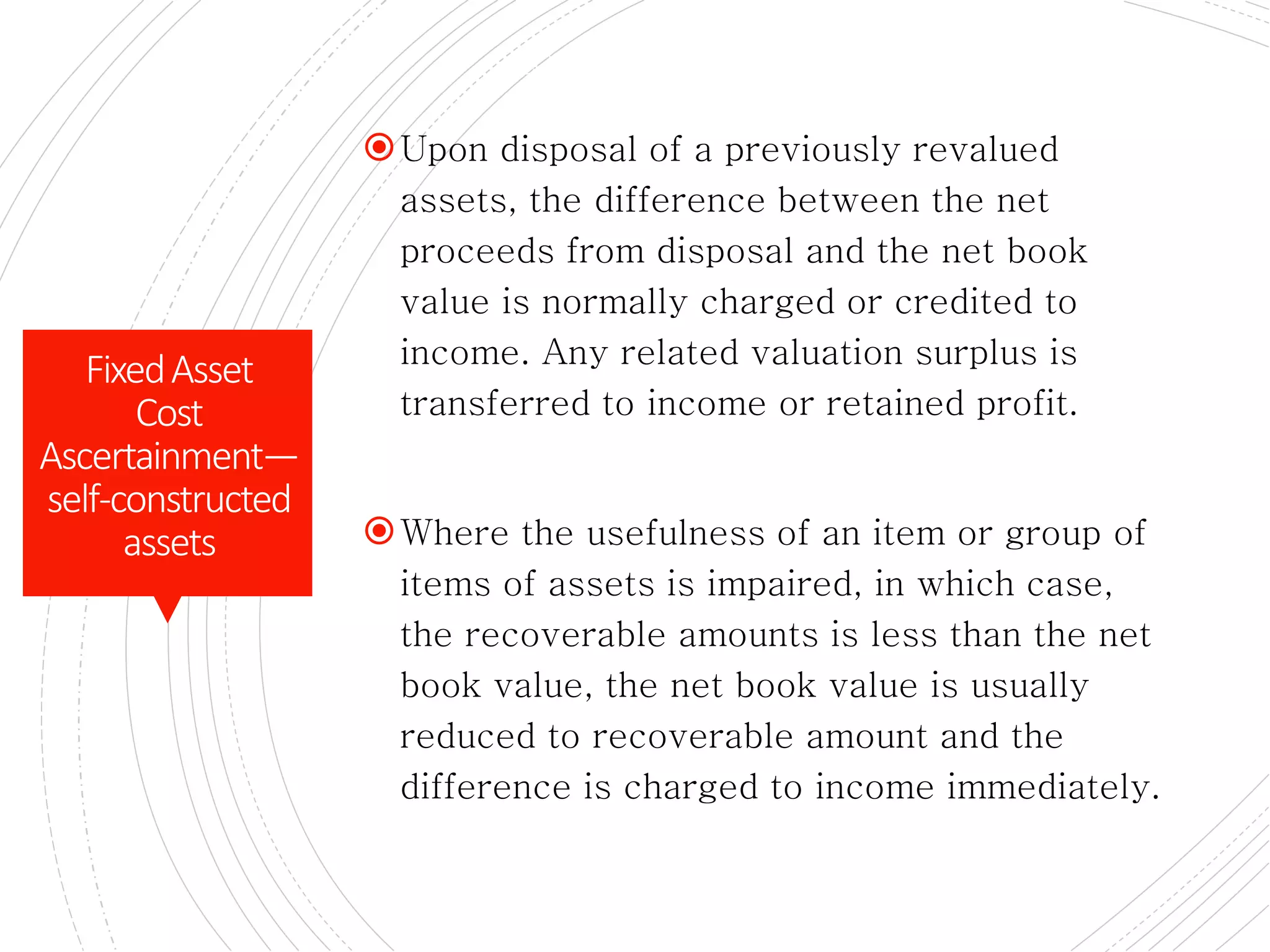 CONTD.
Upon disposal of a previously revalued
assets, the difference between the net
proceeds from disposal and the net book
value is normally charged or credited to
income. Any related valuation surplus is
transferred to income or retained profit.
Where the usefulness of an item or group of
items of assets is impaired, in which case,
the recoverable amounts is less than the net
book value, the net book value is usually
reduced to recoverable amount and the
difference is charged to income immediately.
FixedAsset
Cost
Ascertainment—
self-constructed
assets
 