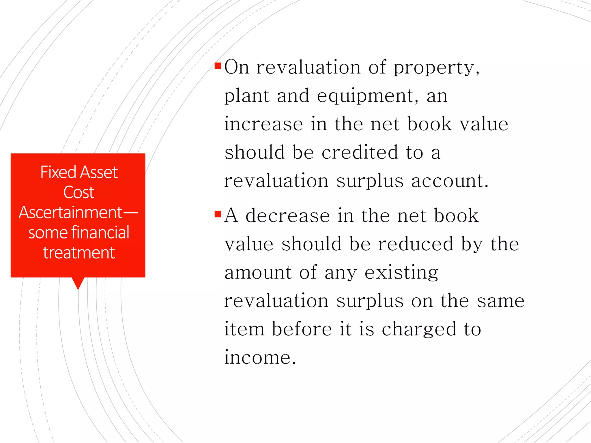CONTD.
On revaluation of property,
plant and equipment, an
increase in the net book value
should be credited to a
revaluation surplus account.
A decrease in the net book
value should be reduced by the
amount of any existing
revaluation surplus on the same
item before it is charged to
income.
FixedAsset
Cost
Ascertainment—
somefinancial
treatment
 