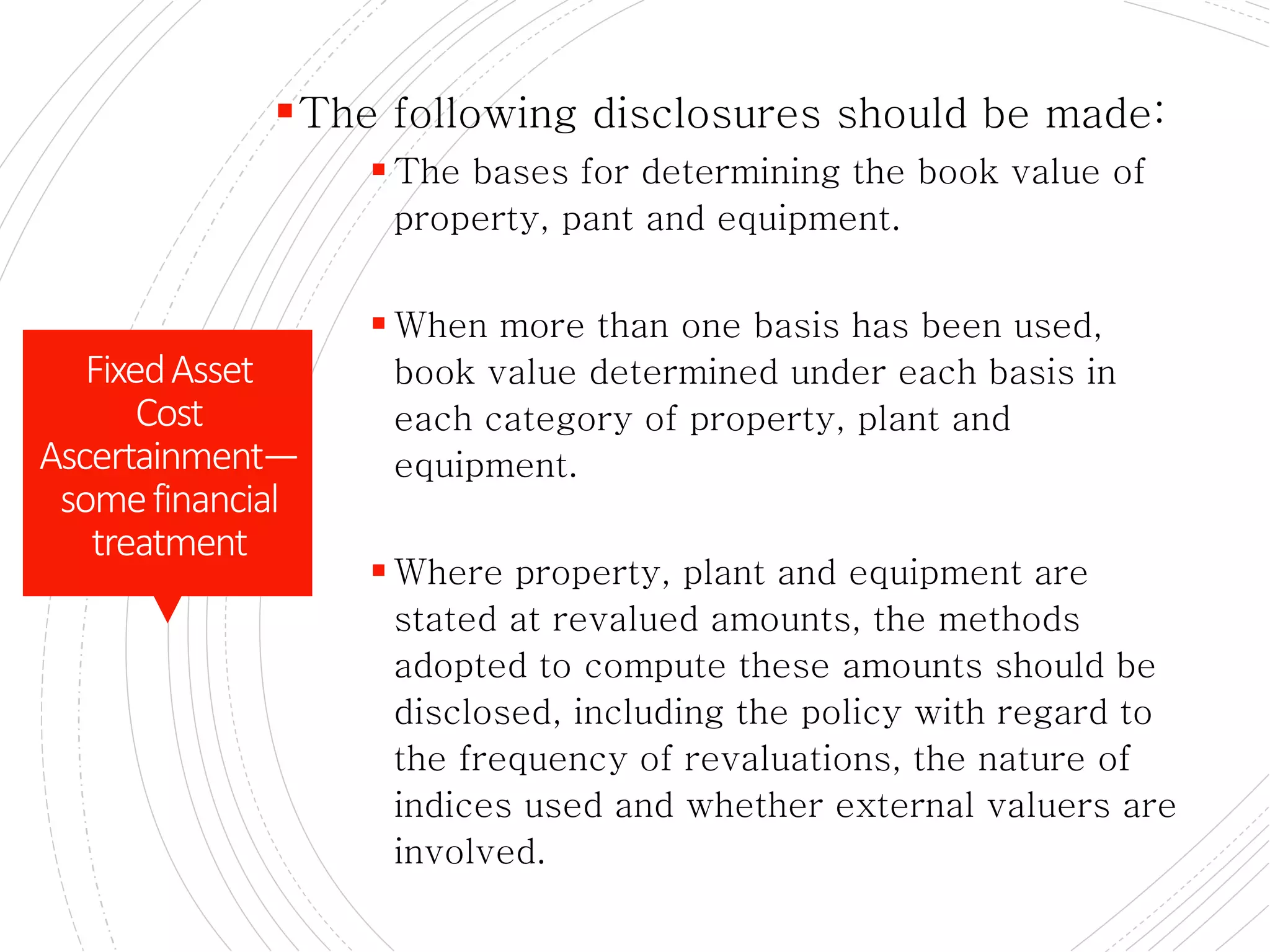 DISCLOSURE :
The following disclosures should be made:
 The bases for determining the book value of
property, pant and equipment.
 When more than one basis has been used,
book value determined under each basis in
each category of property, plant and
equipment.
 Where property, plant and equipment are
stated at revalued amounts, the methods
adopted to compute these amounts should be
disclosed, including the policy with regard to
the frequency of revaluations, the nature of
indices used and whether external valuers are
involved.
FixedAsset
Cost
Ascertainment—
somefinancial
treatment
 