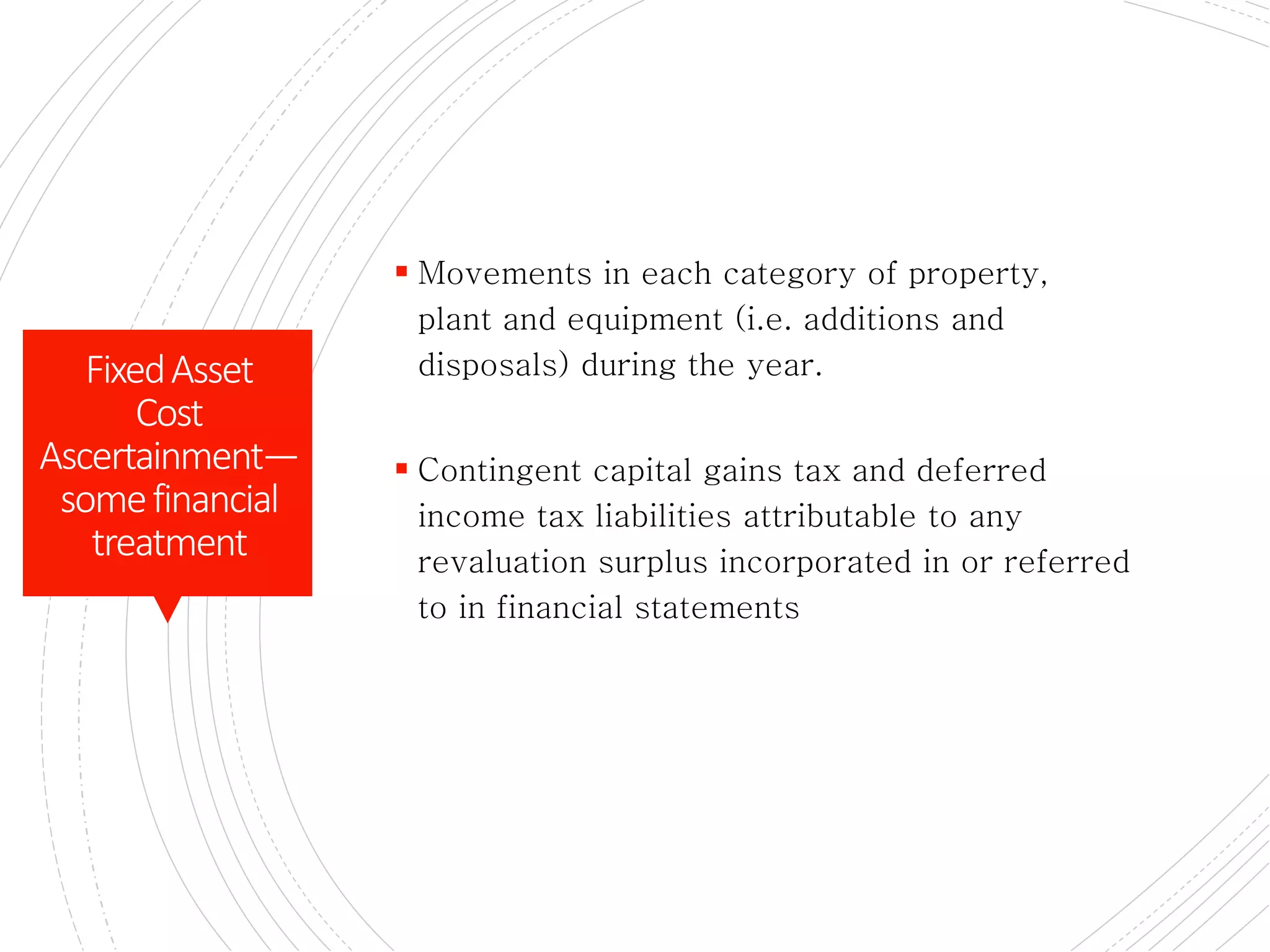 CONTD.
 Movements in each category of property,
plant and equipment (i.e. additions and
disposals) during the year.
 Contingent capital gains tax and deferred
income tax liabilities attributable to any
revaluation surplus incorporated in or referred
to in financial statements
FixedAsset
Cost
Ascertainment—
somefinancial
treatment
 