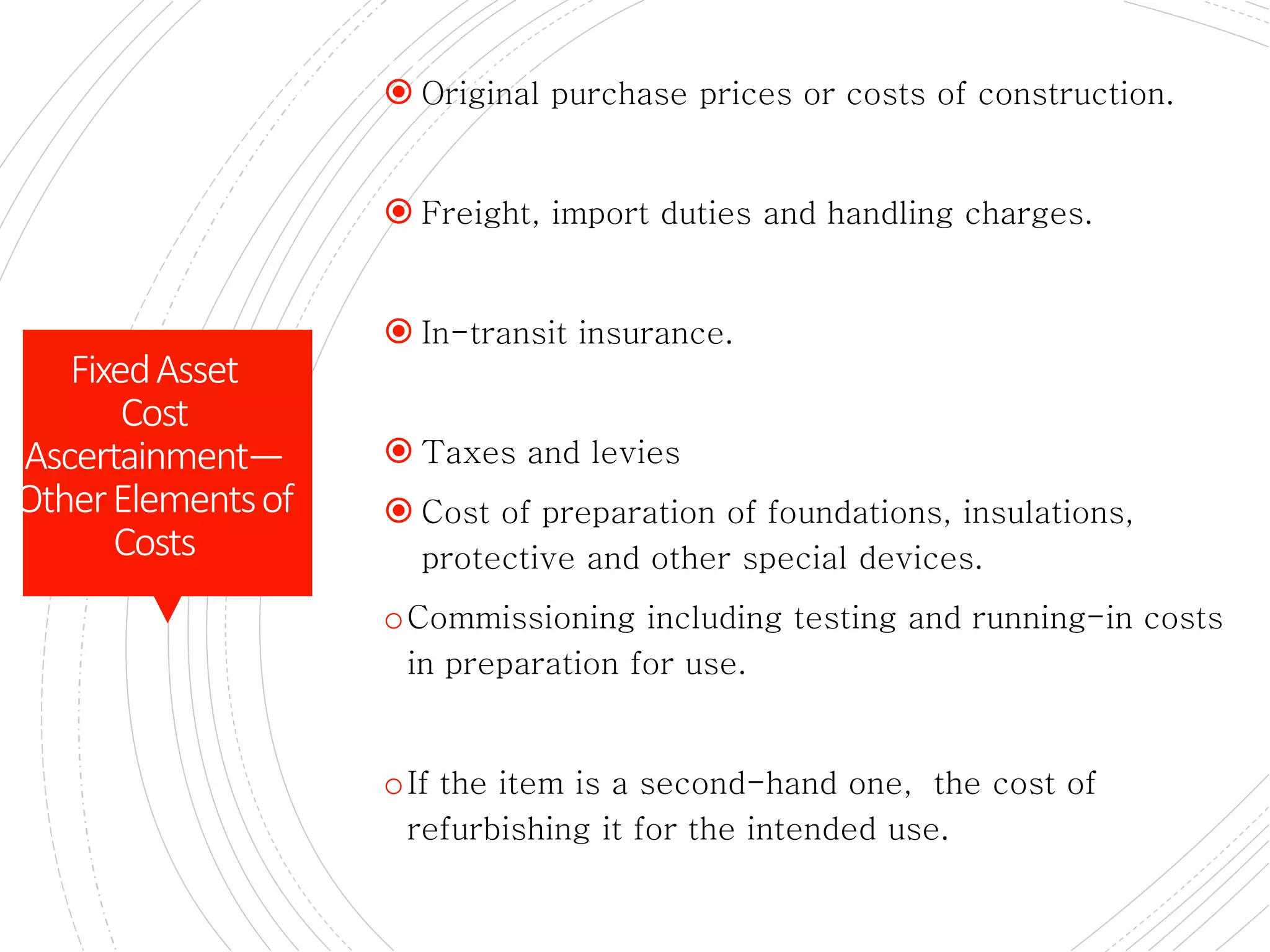 PLANT AND EQUIPMENT
 Original purchase prices or costs of construction.
 Freight, import duties and handling charges.
 In-transit insurance.
 Taxes and levies
 Cost of preparation of foundations, insulations,
protective and other special devices.
oCommissioning including testing and running-in costs
in preparation for use.
oIf the item is a second-hand one, the cost of
refurbishing it for the intended use.
FixedAsset
Cost
Ascertainment—
OtherElementsof
Costs
 