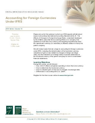 Please join us for this webinar in which our IFRS experts will talk about
issues surrounding International Accounting Standard (IAS) 21: The
Effects of Changes in Foreign Exchange Rates, a standard developed
by the IASB to prescribe the accounting effects on a company that
operates in more than one currency and reporting requirements when
the operational currency of a subsidiary is different relative to that of the
parent company.
We will review topics that are unique to accounting for foreign currencies
under IFRS, including the determination of the functional currency,
calculation of gain or loss related to changes in foreign exchange
rates, and the translation of a foreign entity’s financial statements to
the functional currency of the parent company for use in consolidated
financial statements.
Learning Objectives
During this course, we will discuss:
•	 How IAS 21 affects companies operating in more than one currency
•	 How to determine the functional currency
•	 How to calculate gain or loss due to changes in exchange rates
•	 Differences in accounting with U.S. GAAP
Register for this free course online at www.mhmcpa.com.
CBIZ & MHM Executive Education Series™CBIZ & MHM Executive Education Series™
Accounting for Foreign Currencies
Under IFRS
2014 Series • Course 19
© Copyright 2014. CBIZ & Mayer Hoffman McCann P.C. All rights reserved.
Thursday
July 10, 2014
11 a.m.–12 p.m.
Central Time
Eligible for
1 CPE credit
Questions or more information?
Marco Pulido | 310.268.2746 | mpulido@cbiz.com
 