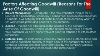 Factors Affecting Goodwill (Reasons For The 
Arise Of Goodwill) 
 Efficient Management – Perhaps this is the most important thing as far as 
goodwill of a partnership / company is concerned, because if management 
is capable, it will naturally reflect on the business of the company which in 
turn will increase profits and goodwill of the company. 
 Location – This also has a bearing on the goodwill of the company / 
partnership, a company which is located at such place where it attracts 
more customers will have higher value of goodwill attached to it than other 
companies. 
 Customer Base – A partnership / company having good customer base and 
also whose customers are likely to return back to the company for future 
purchases because of higher quality provided by the company will have 
higher goodwill than other companies in the same industry. 
 