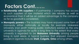 Factors Cont…… 
 Relationship with suppliers – If partnership / company has access 
to such suppliers of raw material which are reliable as well as 
economical than it will be an added advantage to the company 
as far as goodwill is considered. 
 Monopoly powers – The business may have enjoyed some form of 
monopoly either nationally or locally for example Makerere 
University (non profit making public institution) existed as the only 
university in Uganda for quite a long time to the extent that every 
university is regarded to be Makerere University among people 
living in rural areas. A typical business that enjoyed monopoly 
powers in Uganda include Shell, Colgate, Omo among others. 
 