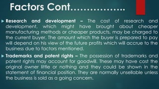 Factors Cont…………….. 
 Research and development – The cost of research and 
development, which might have brought about cheaper 
manufacturing methods or cheaper products, may be charged to 
the current buyer. The amount which the buyer is prepared to pay 
will depend on his view of the future profits which will accrue to the 
business due to factors mentioned. 
 Trademarks and patent rights – The possession of trademarks and 
patent rights may account for goodwill. These may have cost the 
original owner little or nothing and they could be shown in the 
statement of financial position. They are normally unsellable unless 
the business is sold as a going concern. 
 