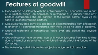 Features of goodwill 
 Goodwill can be sold only with the entire business or it cannot be sold in part 
or in isolation except on admission or retirement of a partner when new 
partner .compensate the old partners or the retiring partner gives up his 
rights in favor of remaining partners. 
 Goodwill is valuable only if it is capable of being transferred from one person 
to another. If it cannot be transferred then there will be no value of goodwill. 
 Goodwill represents a non-physical value over and above the physical 
assets. 
 Goodwill cannot have an exact cost as its value fluctuates from time to time 
due to internal or external factors which ultimately affect the fortune of the 
Company. 
 The value of goodwill is based on subjective judgement of the valuer. 
 