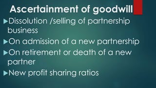 Ascertainment of goodwill 
Dissolution /selling of partnership 
business 
On admission of a new partnership 
On retirement or death of a new 
partner 
New profit sharing ratios 
 