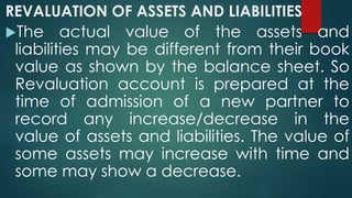 REVALUATION OF ASSETS AND LIABILITIES 
The actual value of the assets and 
liabilities may be different from their book 
value as shown by the balance sheet. So 
Revaluation account is prepared at the 
time of admission of a new partner to 
record any increase/decrease in the 
value of assets and liabilities. The value of 
some assets may increase with time and 
some may show a decrease. 
 