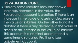 REVALUATION CONT…….. 
Similarly some liabilities may also show a 
increase/decrease in the value. The 
Revaluation account is credited if there is an 
increase in the value of assets or decrease in 
the value of liabilities. On the other hand it is 
debited if there is any decrease in the value of 
assets or an increase in the value of liabilities. 
This account is a nominal account and is 
sometimes also called Profit and Loss 
adjustment account. 
 