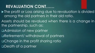REVALUATION CONT…… 
The profit or Loss arising due to revaluation is divided 
among the old partners in their old ratio. 
Assets should be revalued when there is a change in 
the partnership, such as: 
Admission of new partner 
Retirement/ withdrawal of partners 
Change in the profit sharing ratio 
Death of a partner 
 