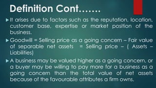 Definition Cont……. 
 It arises due to factors such as the reputation, location, 
customer base, expertise or market position of the 
business. 
Goodwill = Selling price as a going concern – Fair value 
of separable net assets = Selling price – ( Assets – 
Liabilities) 
A business may be valued higher as a going concern, or 
a buyer may be willing to pay more for a business as a 
going concern than the total value of net assets 
because of the favourable attributes a firm owns. 
 