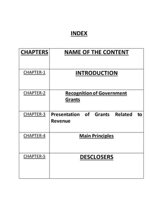 INDEX
CHAPTERS NAME OF THE CONTENT
CHAPTER-1 INTRODUCTION
CHAPTER-2 Recognitionof Government
Grants
CHAPTER-3 Presentation of Grants Related to
Revenue
CHAPTER-4 Main Principles
CHAPTER-5 DESCLOSERS
 