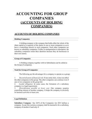 ACCOUNTING FOR GROUP
COMPANIES
(ACCOUNTS OF HOLDING
COMPANIES)
ACCOUNTS OF HOLDING COMPANIES
Holding Companies
A holding company is the company that holds either the whole of the
share capital or a majority of the shares in one or more companies so as to
have a controlling interest in such companies. Such other companies are
known as subsidiary companies. Unlike in amalgamation or absorption, the
subsidiary companies retain their identities because they do businesses in
their own names.
Group of Companies
A Holding company together with its Subsidiaries can be called as
the Group of companies.
Need for Group of Companies
The following are the advantages for a company to operate as a group:
1. Decentralisation of financial risk: If one entity fails, it does not affect
the other companies in the group. The other companies can continue even if
one or two companies in the group fail.
2. Lawful obligation: In some cases, the formation of a subsidiary
company is a legal requirement.
3. Diversification possible at lower cost: One company acquires
controlling interest of another company. It helps the company to diversify
its business activities at least cost.
Legal Definition
Subsidiary Company– Sec 2(87) of the Companies Act 2013 defines a
company. As per this section,a company shall be deemed to be a subsidiary
company of another if and only if:
 
