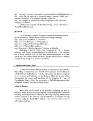 (a) that other company controls the composition of its board of directors ; or
(b) when the first mentioned company is another company, holds more
than half in nominal value of its equity share capital; or
(c) the company is a subsidiary of any company which is that other
company’s subsidiary.
A Subsidiary company may be either Wholly Owned Subsidiary or
Partly Owned Subsidiary.
Accounts
The following documents in respect of a subsidiary or subsidiaries
should be attached with the balance sheet of a holding company:
(a) A copy of Balance Sheet of Subsidiary.
(b) A copy of its Statement of Profit and Loss.
(c) A copy of Report of its Board of Directors.
(d) A copy of Report of its Auditors.
(e) A Statement of Holding Company’s interest in Subsidiary.
According to section 129(3) of the Companies Act 2013, a holding
company shall prepare a consolidated financial statement of the company
and of all the subsidiaries in the same form and manner as that of its own,
which shall also be laid before the annual general meeting of the company
along with the laying of its financial statements.
Consolidated Balance Sheet
In addition to the legal balance sheet as prescribed in Schedule III,
the holding company may also publish a Consolidated Balance Sheet in
which the assets and liabilities of all the subsidiaries are shown along with
its own assets and liabilities as the Balance Sheet of a head office
incorporates the assets and liabilities of its branches. By way of
Consolidated Balance Sheet, the investments of the holding company in the
subsidiary company are replaced by net assets.
Minority Interest
When some of the shares of the subsidiary company are held by
outsiders (other than the holding company), their interest in the subsidiary
company is called as Minority Interest in subsidiary company. The minority
interest is shown on the liabilities side of the Balance Sheet of the holding
company under the head ‘Share Capital’. The minority interest can be
calculated as follows:
 