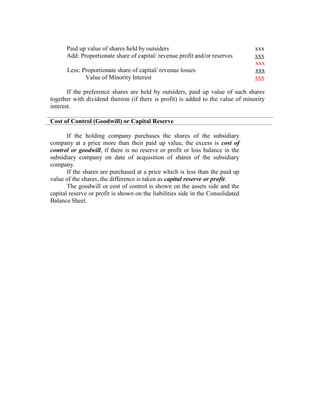 Paid up value of shares held by outsiders xxx
Add: Proportionate share of capital/ revenue profit and/or reserves xxx
xxx
Less: Proportionate share of capital/ revenue losses xxx
Value of Minority Interest xxx
If the preference shares are held by outsiders, paid up value of such shares
together with dividend thereon (if there is profit) is added to the value of minority
interest.
Cost of Control (Goodwill) or Capital Reserve
If the holding company purchases the shares of the subsidiary
company at a price more than their paid up value, the excess is cost of
control or goodwill, if there is no reserve or profit or loss balance in the
subsidiary company on date of acquisition of shares of the subsidiary
company.
If the shares are purchased at a price which is less than the paid up
value of the shares, the difference is taken as capital reserve or profit.
The goodwill or cost of control is shown on the assets side and the
capital reserve or profit is shown on the liabilities side in the Consolidated
Balance Sheet.
 