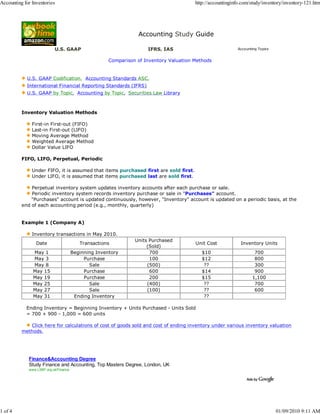 Accounting for Inventories                                                              http://accountinginfo.com/study/inventory/inventory-121.htm




                                                                 Accounting Study Guide

                           U.S. GAAP                                 IFRS, IAS                              Accounting Topics


                                                      Comparison of Inventory Valuation Methods


            U.S. GAAP Codification, Accounting Standards ASC,
            International Financial Reporting Standards (IFRS)
            U.S. GAAP by Topic, Accounting by Topic, Securities Law Library



          Inventory Valuation Methods

               First-in First-out (FIFO)
               Last-in First-out (LIFO)
               Moving Average Method
               Weighted Average Method
               Dollar Value LIFO

          FIFO, LIFO, Perpetual, Periodic

               Under FIFO, it is assumed that items purchased first are sold first.
               Under LIFO, it is assumed that items purchased last are sold first.

              Perpetual inventory system updates inventory accounts after each purchase or sale.
              Periodic inventory system records inventory purchase or sale in "Purchases" account.
              "Purchases" account is updated continuously, however, "Inventory" account is updated on a periodic basis, at the
          end of each accounting period (e.g., monthly, quarterly)


          Example 1 (Company A)

               Inventory transactions in May 2010.
                                                                Units Purchased
                 Date                     Transactions                                  Unit Cost            Inventory Units
                                                                     (Sold)
               May 1                   Beginning Inventory            700                  $10                      700
               May 3                        Purchase                  100                  $12                      800
               May 8                          Sale                   (500)                  ??                      300
               May 15                       Purchase                  600                  $14                      900
               May 19                       Purchase                  200                  $15                     1,100
               May 25                         Sale                   (400)                  ??                      700
               May 27                         Sale                   (100)                  ??                      600
               May 31                   Ending Inventory                                    ??

            Ending Inventory = Beginning Inventory + Units Purchased - Units Sold
            = 700 + 900 - 1,000 = 600 units

             Click here for calculations of cost of goods sold and cost of ending inventory under various inventory valuation
          methods.




             Finance&Accounting Degree
             Study Finance and Accounting, Top Masters Degree, London, UK
             www.LSBF.org.uk/Finance




1 of 4                                                                                                                          01/09/2010 9:11 AM
 